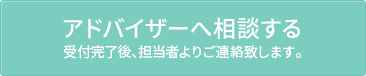 アドバイザーへ相談する受付完了後、担当者よりご連絡致します。